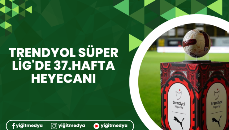 TRENDYOL SÜPER LİG’DE 37.HAFTA HEYECANI