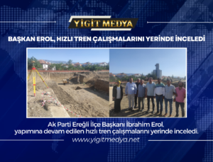 BAŞKAN EROL, HIZLI TREN ÇALIŞMALARINI YERİNDE İNCELEDİ