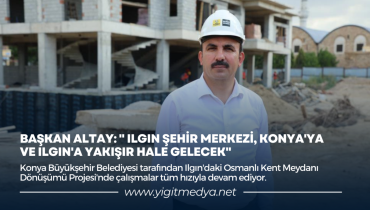 “ILGIN ŞEHİR MERKEZİ, KONYA’YA VE ILGIN’A YAKIŞIR HALE GELECEK”