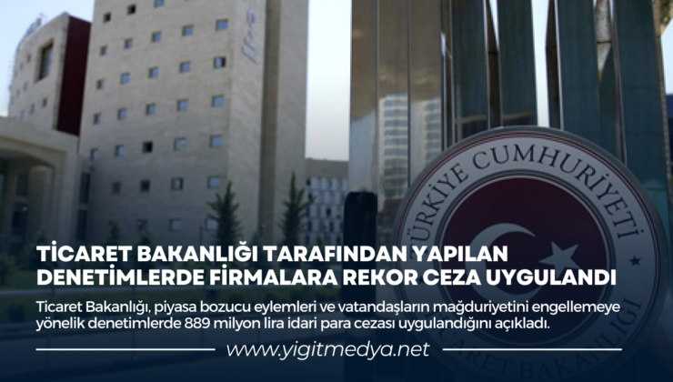 TİCARET BAKANLIĞI TARAFINDAN YAPILAN DENETİMLERDE FİRMALARA REKOR CEZA UYGULANDI