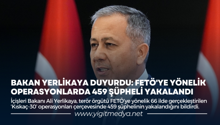 BAKAN YERLİKAYA DUYURDU: FETÖ’YE YÖNELİK OPERASYONLARDA 459 ŞÜPHELİ YAKALANDI