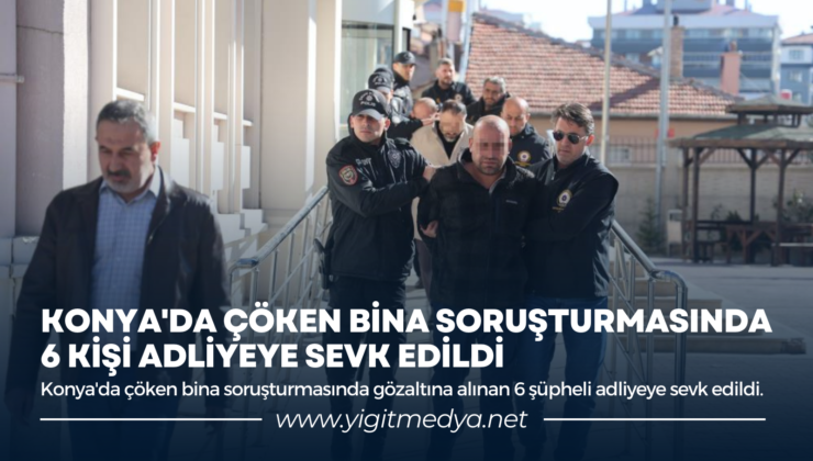 KONYA’DA ÇÖKEN BİNA SORUŞTURMASINDA 6 KİŞİ ADLİYEYE SEVK EDİLDİ